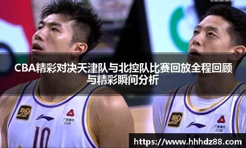 CBA精彩对决天津队与北控队比赛回放全程回顾与精彩瞬间分析